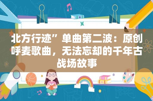 北方行迹”单曲第二波：原创呼麦歌曲，无法忘却的千年古战场故事