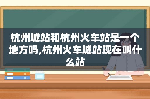 杭州城站和杭州火车站是一个地方吗,杭州火车城站现在叫什么站