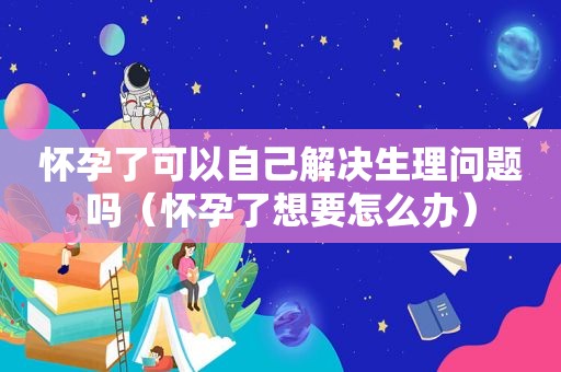 怀孕了可以自己解决生理问题吗（怀孕了想要怎么办）