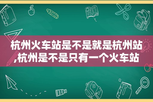 杭州火车站是不是就是杭州站,杭州是不是只有一个火车站