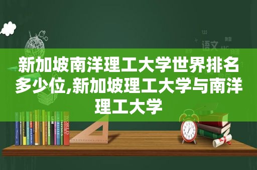 新加坡南洋理工大学世界排名多少位,新加坡理工大学与南洋理工大学