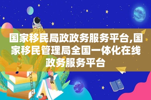 国家移民局政政务服务平台,国家移民管理局全国一体化在线政务服务平台