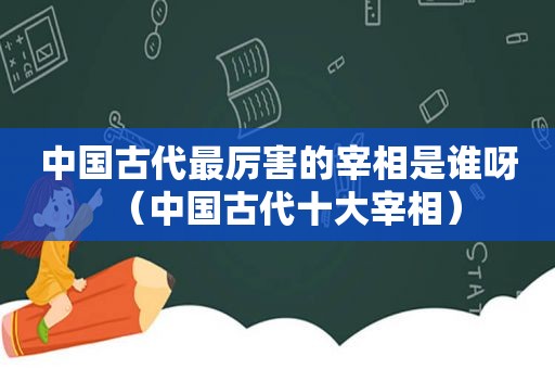 中国古代最厉害的宰相是谁呀（中国古代十大宰相）