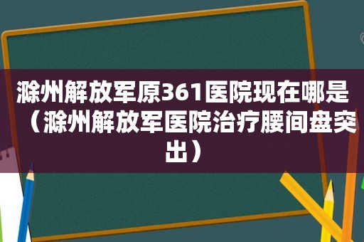 滁州 *** 原361医院现在哪是（滁州 *** 医院治疗腰间盘突出）