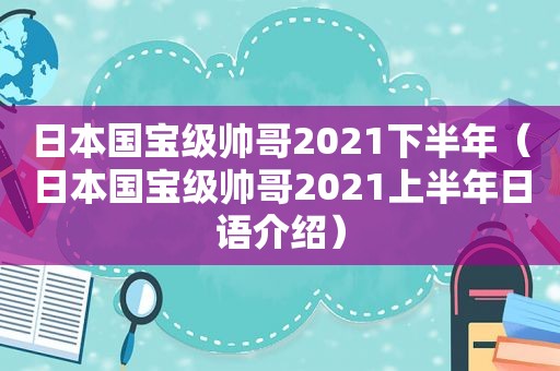 日本国宝级帅哥2021下半年（日本国宝级帅哥2021上半年日语介绍）