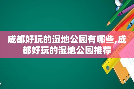 成都好玩的湿地公园有哪些,成都好玩的湿地公园推荐