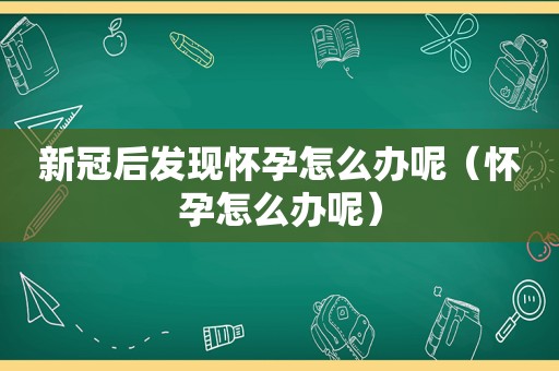 新冠后发现怀孕怎么办呢（怀孕怎么办呢）