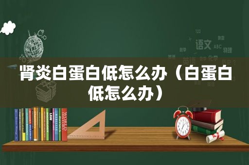 肾炎白蛋白低怎么办（白蛋白低怎么办）