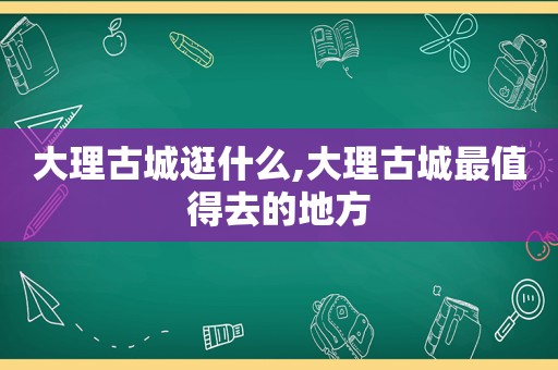 大理古城逛什么,大理古城最值得去的地方