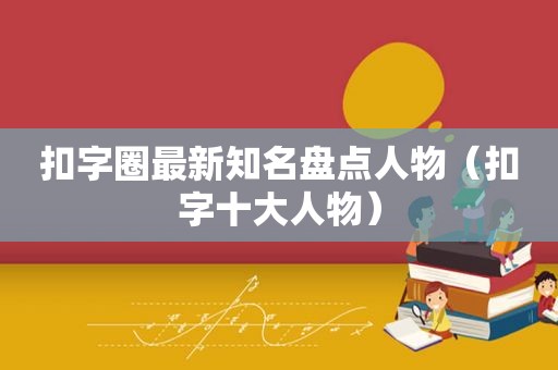 扣字圈最新知名盘点人物（扣字十大人物）