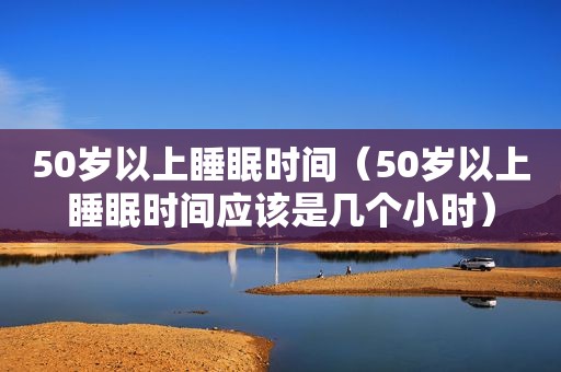 50岁以上睡眠时间（50岁以上睡眠时间应该是几个小时）