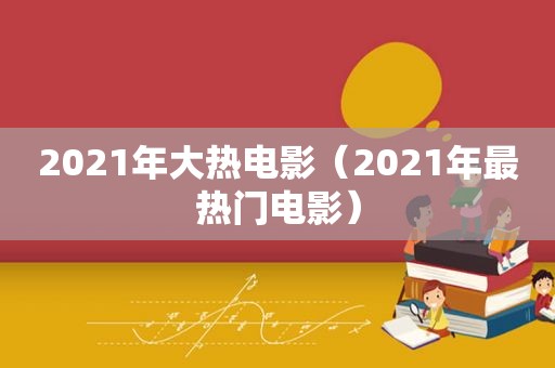 2021年大热电影（2021年最热门电影）