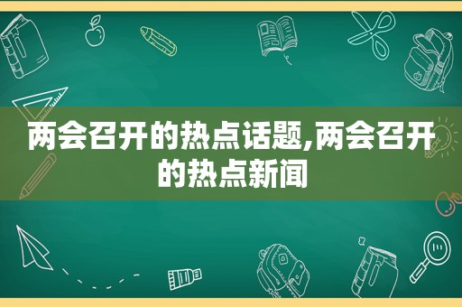 两会召开的热点话题,两会召开的热点新闻