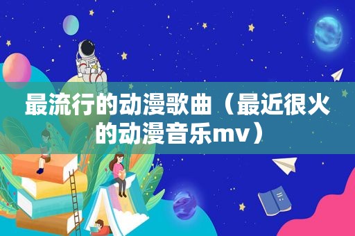 最流行的动漫歌曲（最近很火的动漫音乐mv）