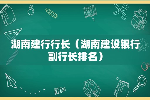 湖南建行行长（湖南建设银行副行长排名）