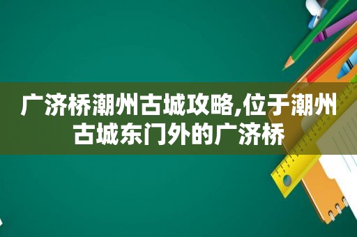 广济桥潮州古城攻略,位于潮州古城东门外的广济桥