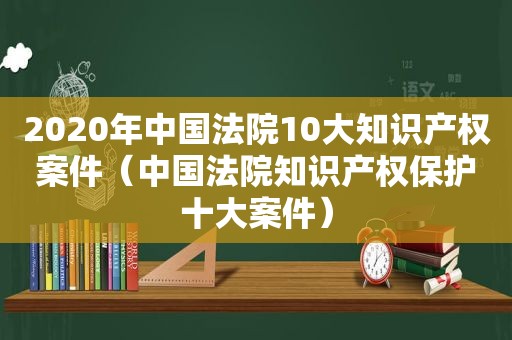 2020年中国法院10大知识产权案件（中国法院知识产权保护十大案件）