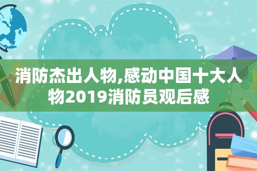 消防杰出人物,感动中国十大人物2019消防员观后感