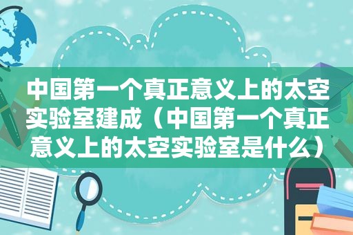 中国第一个真正意义上的太空实验室建成（中国第一个真正意义上的太空实验室是什么）