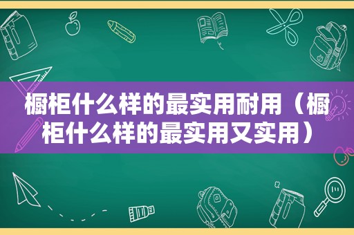 橱柜什么样的最实用耐用（橱柜什么样的最实用又实用）