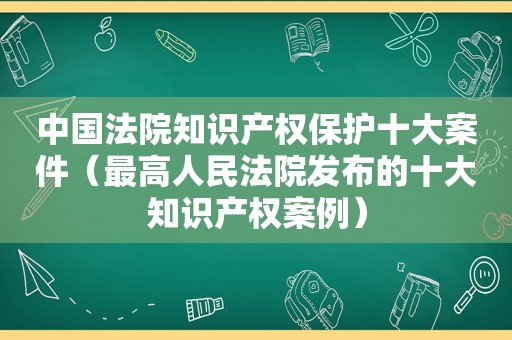 中国法院知识产权保护十大案件（最高人民法院发布的十大知识产权案例）