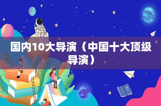 国内10大导演（中国十大顶级导演）