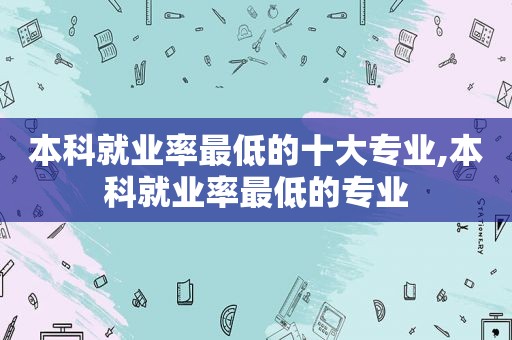 本科就业率最低的十大专业,本科就业率最低的专业