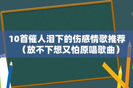 10首催人泪下的伤感情歌推荐（放不下想又怕原唱歌曲）