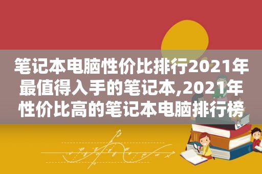 笔记本电脑性价比排行2021年最值得入手的笔记本,2021年性价比高的笔记本电脑排行榜