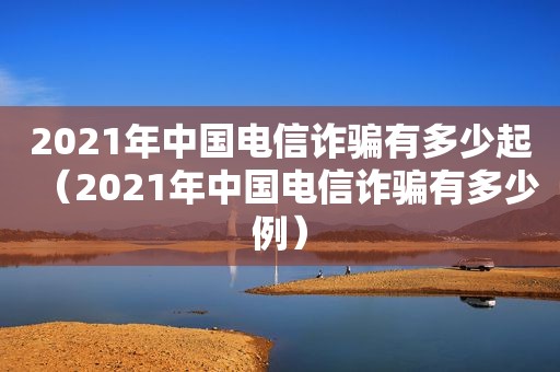 2021年中国电信诈骗有多少起（2021年中国电信诈骗有多少例）