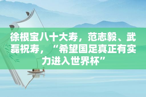 徐根宝八十大寿，范志毅、武磊祝寿，“希望国足真正有实力进入世界杯”