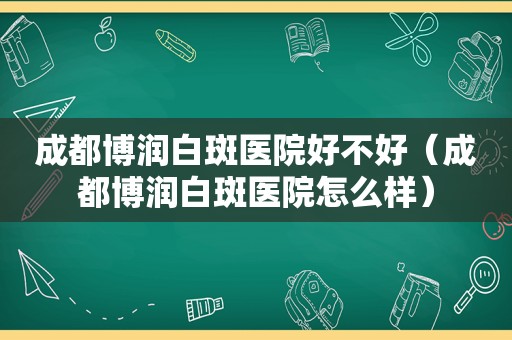 成都博润白斑医院好不好（成都博润白斑医院怎么样）