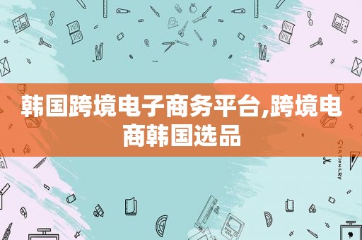 韩国跨境电子商务平台,跨境电商韩国选品