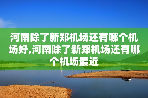 河南除了新郑机场还有哪个机场好,河南除了新郑机场还有哪个机场最近