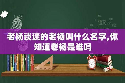 老杨谈谈的老杨叫什么名字,你知道老杨是谁吗