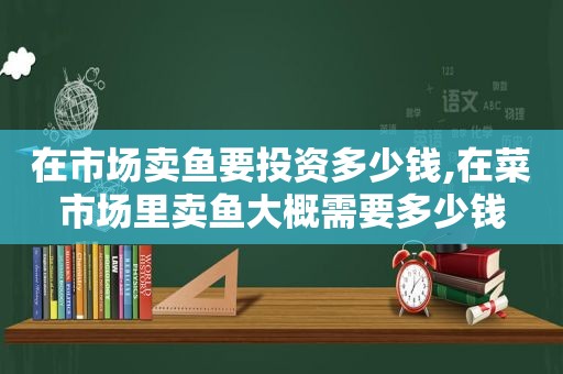 在市场卖鱼要投资多少钱,在菜市场里卖鱼大概需要多少钱