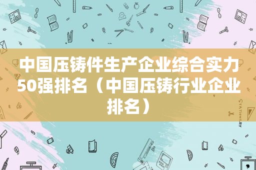 中国压铸件生产企业综合实力50强排名（中国压铸行业企业排名）