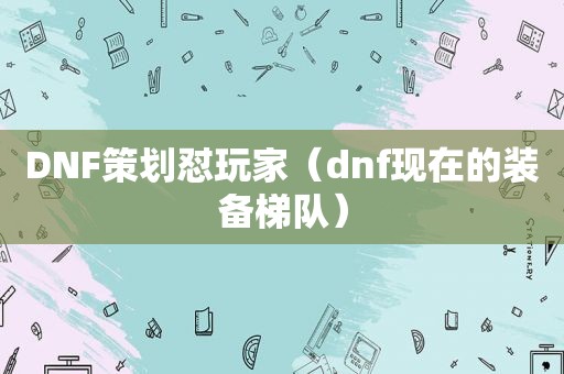 DNF策划怼玩家（dnf现在的装备梯队）