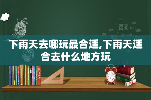 下雨天去哪玩最合适,下雨天适合去什么地方玩