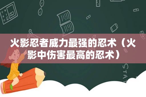 火影忍者威力最强的忍术（火影中伤害最高的忍术）