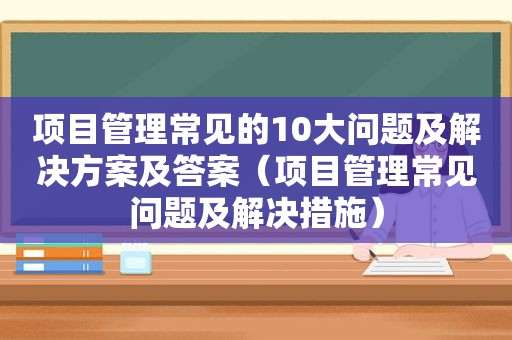 项目管理常见的10大问题及解决方案及答案（项目管理常见问题及解决措施）