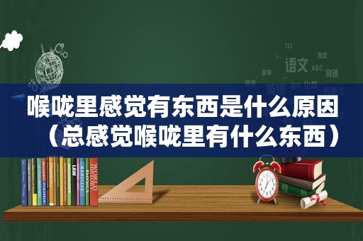 喉咙里感觉有东西是什么原因（总感觉喉咙里有什么东西）