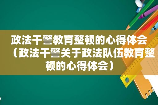 政法干警教育整顿的心得体会（政法干警关于政法队伍教育整顿的心得体会）