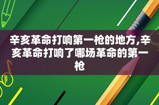 辛亥革命打响第一枪的地方,辛亥革命打响了哪场革命的第一枪