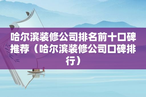 哈尔滨装修公司排名前十口碑推荐（哈尔滨装修公司口碑排行）