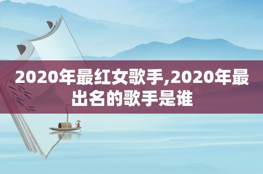 2020年最红女歌手,2020年最出名的歌手是谁