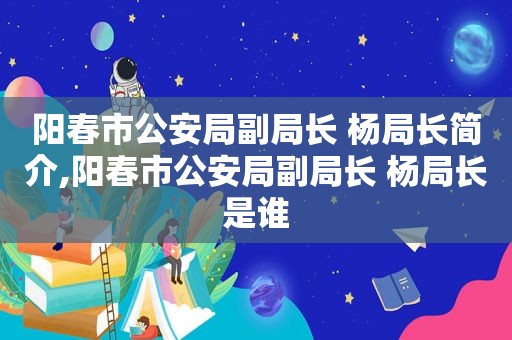 阳春市公安局副局长 杨局长简介,阳春市公安局副局长 杨局长是谁