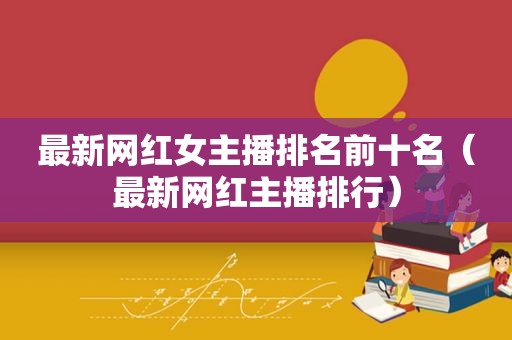 最新网红女主播排名前十名（最新网红主播排行）