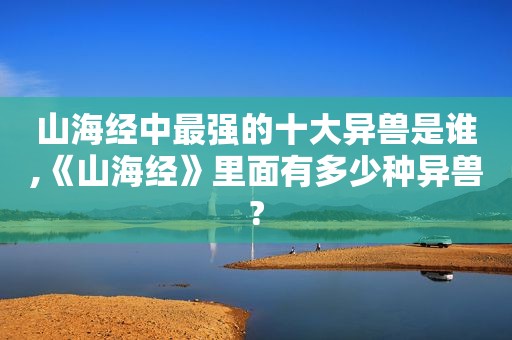 山海经中最强的十大异兽是谁,《山海经》里面有多少种异兽?