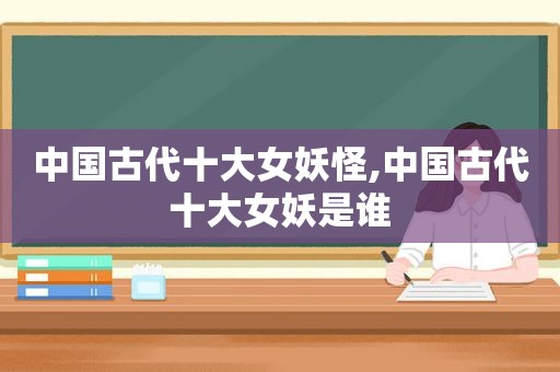 中国古代十大女妖怪,中国古代十大女妖是谁